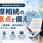 海外在住・海外赴任中の終活ガイド｜国際相続の注意点と備え